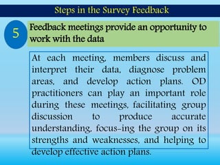 At each meeting, members discuss and
interpret their data, diagnose problem
areas, and develop action plans. OD
practitioners can play an important role
during these meetings, facilitating group
discussion to produce accurate
understanding, focus-ing the group on its
strengths and weaknesses, and helping to
develop effective action plans.
Steps in the Survey Feedback
5 Feedback meetings provide an opportunity to
work with the data
 