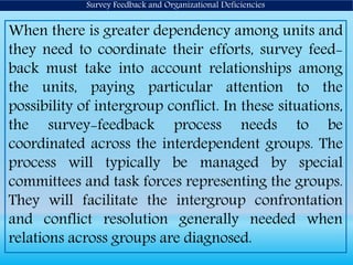 Survey Feedback and Organizational Deficiencies
When there is greater dependency among units and
they need to coordinate their efforts, survey feed-
back must take into account relationships among
the units, paying particular attention to the
possibility of intergroup conflict. In these situations,
the survey-feedback process needs to be
coordinated across the interdependent groups. The
process will typically be managed by special
committees and task forces representing the groups.
They will facilitate the intergroup confrontation
and conflict resolution generally needed when
relations across groups are diagnosed.
 