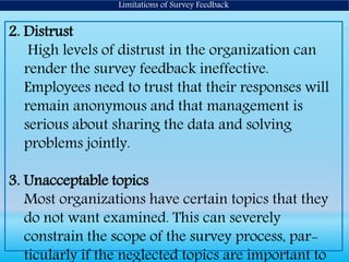 Limitations of Survey Feedback
2. Distrust
High levels of distrust in the organization can
render the survey feedback ineffective.
Employees need to trust that their responses will
remain anonymous and that management is
serious about sharing the data and solving
problems jointly.
3. Unacceptable topics
Most organizations have certain topics that they
do not want examined. This can severely
constrain the scope of the survey process, par-
ticularly if the neglected topics are important to
 