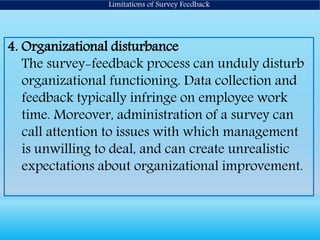 Limitations of Survey Feedback
4. Organizational disturbance
The survey-feedback process can unduly disturb
organizational functioning. Data collection and
feedback typically infringe on employee work
time. Moreover, administration of a survey can
call attention to issues with which management
is unwilling to deal, and can create unrealistic
expectations about organizational improvement.
 