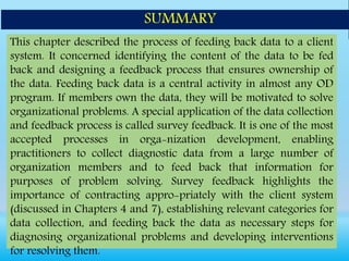 This chapter described the process of feeding back data to a client
system. It concerned identifying the content of the data to be fed
back and designing a feedback process that ensures ownership of
the data. Feeding back data is a central activity in almost any OD
program. If members own the data, they will be motivated to solve
organizational problems. A special application of the data collection
and feedback process is called survey feedback. It is one of the most
accepted processes in orga-nization development, enabling
practitioners to collect diagnostic data from a large number of
organization members and to feed back that information for
purposes of problem solving. Survey feedback highlights the
importance of contracting appro-priately with the client system
(discussed in Chapters 4 and 7), establishing relevant categories for
data collection, and feeding back the data as necessary steps for
diagnosing organizational problems and developing interventions
for resolving them.
SUMMARY
 
