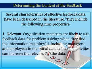 Several characteristics of effective feedback data
have been described in the literature.1They include
the following nine properties:
1. Relevant. Organization members are likely to use
feedback data for problem solving when they find
the information meaningful. Including managers
and employees in the initial data collection activities
can increase the relevance of the data.
Determining the Content of the Feedback
 