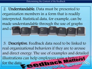 2. Understandable. Data must be presented to
organization members in a form that is readily
interpreted. Statistical data, for example, can be
made understandable through the use of graphs
and charts.
3. Descriptive. Feedback data need to be linked to
real organizational behaviors if they are to arouse
and direct energy. The use of examples and detailed
illustrations can help employees gain a better feel
for the data.
Determining the Content of the Feedback
 
