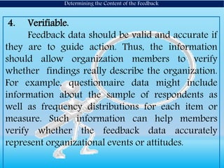 4. Verifiable.
Feedback data should be valid and accurate if
they are to guide action. Thus, the information
should allow organization members to verify
whether findings really describe the organization.
For example, questionnaire data might include
information about the sample of respondents as
well as frequency distributions for each item or
measure. Such information can help members
verify whether the feedback data accurately
represent organizational events or attitudes.
Determining the Content of the Feedback
 