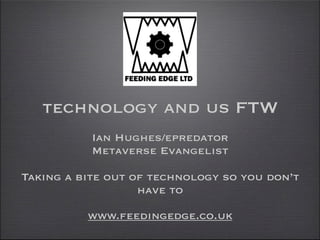 technology and us FTW
           Ian Hughes/epredator
           Metaverse Evangelist

Taking a bite out of technology so you don’t
                   have to

          www.feedingedge.co.uk
 