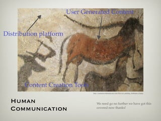 User Generated Content


Distribution platform




       Content Creation Tools
                                http://commons.wikimedia.org/wiki/File:Cave_painting,_Anthropos_(2).jpeg




  Human                             We need go no further we have got this
  Communication                     covered now thanks!
 