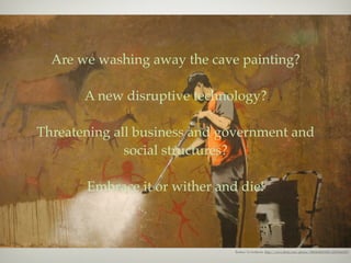 Are we washing away the cave painting?

       A new disruptive technology?

Threatening all business and government and
              social structures?

       Embrace it or wither and die!



                               Banksy by badjonni http://www.ﬂickr.com/photos/38834306@N00/2470166108/
 