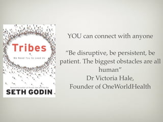 YOU can connect with anyone

  “Be disruptive, be persistent, be
patient. The biggest obstacles are all
              human”
          Dr Victoria Hale,
   Founder of OneWorldHealth
 