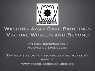 Washing Away Cave Paintings
Virtual Worlds and Beyond
           Ian Hughes/epredator
           Metaverse Evangelist

Taking a bite out of technology so you don’t
                   have to
        www.feedingedge.co.uk/blog
 