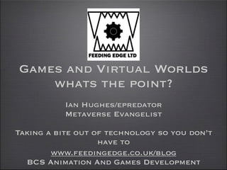 Games and Virtual Worlds
    whats the point?
           Ian Hughes/epredator
           Metaverse Evangelist

Taking a bite out of technology so you don’t
                   have to
        www.feedingedge.co.uk/blog
  BCS Animation And Games Development
 