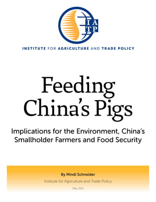 I N S T I T U T E F O R A G R I C U LT U R E A N D T R A D E P O L I C Y




    Feeding
   China’s Pigs
Implications for the Environment, China’s
 Smallholder Farmers and Food Security



                           By Mindi Schneider
                 Institute for Agriculture and Trade Policy
                                   May 2011
 