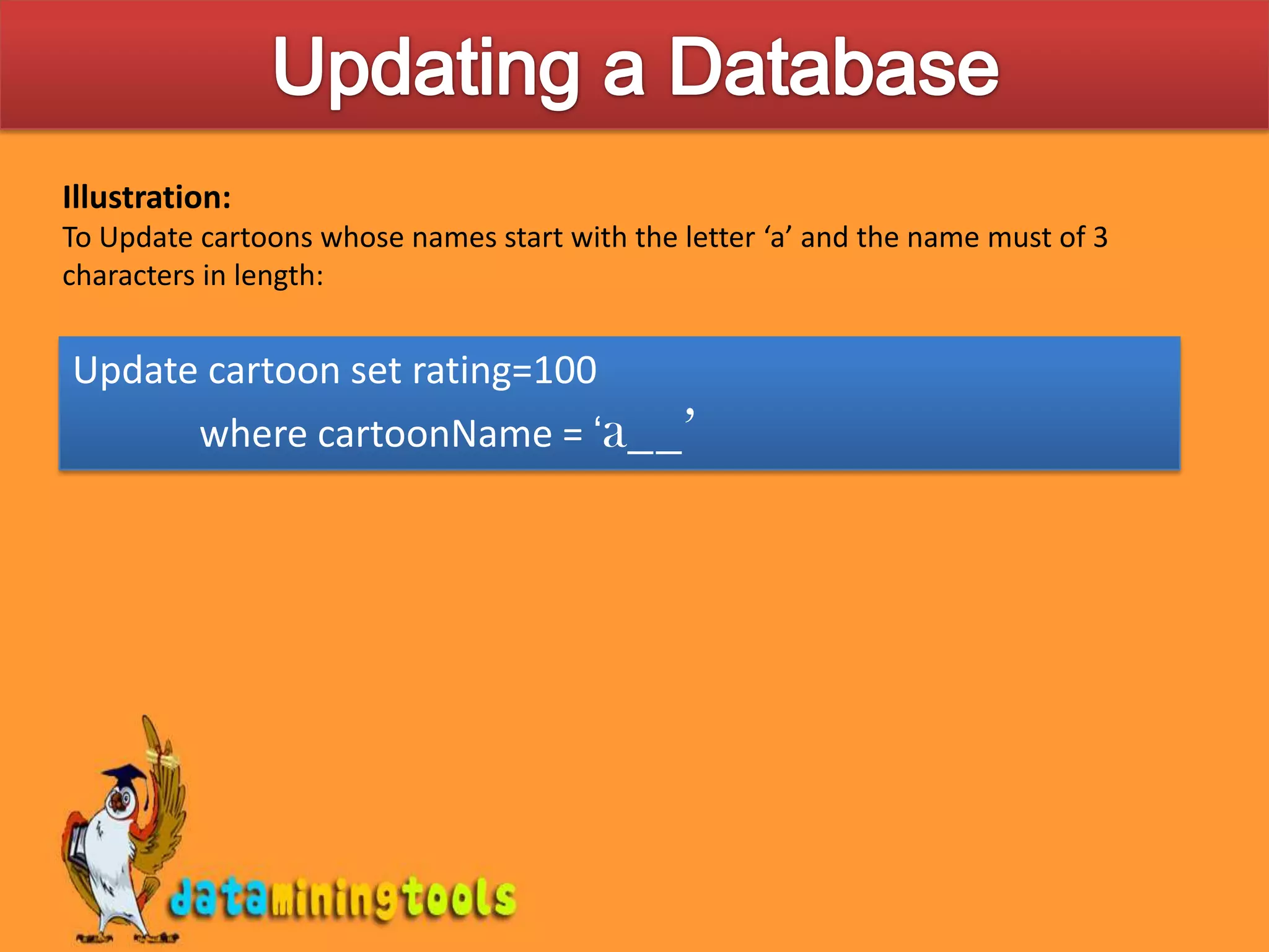  For string matching, use the ‘like’ keyword. Here, wild card characters(% and _)% -character represents a group(or single) of characters _ -character represents a single characterIllustration:To Update cartoons whose names start with the letter ‘a’ must be given as Update cartoon set rating=100 	where cartoonName = ‘a%’