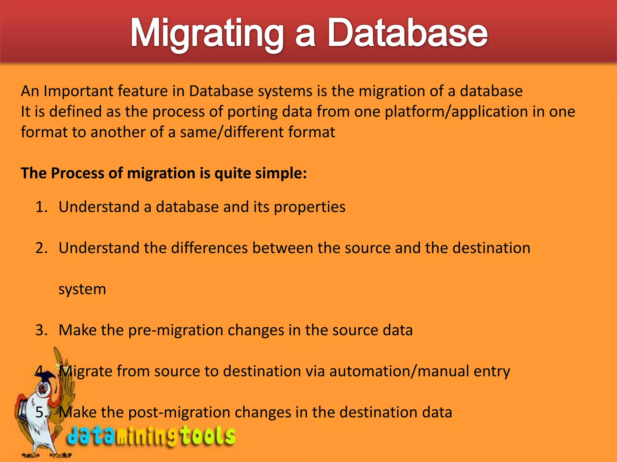 Migrating a DatabaseAn Important feature in Database systems is the migration of a databaseIt is defined as the process of porting data from one platform/application in one format to another of a same/different formatThe Process of migration is quite simple:Understand a database and its propertiesUnderstand the differences between the source and the destination systemMake the pre-migration changes in the source dataMigrate from source to destination via automation/manual entryMake the post-migration changes in the destination data