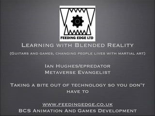 Learning with Blended Reality
 

(Guitars and games, changing peoples lives with martial arts)

 
Ian Hughes/epredator  
Metaverse Evangelist
!

Taking a bite out of technology so you don’t
have to 
www.feedingedge.co.uk
BCS Animation And Games Development

 