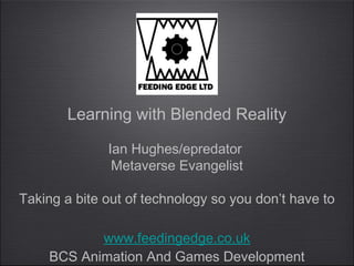 Learning with Blended Reality

              Ian Hughes/epredator
               Metaverse Evangelist

Taking a bite out of technology so you don’t have to

           www.feedingedge.co.uk
    BCS Animation And Games Development
 