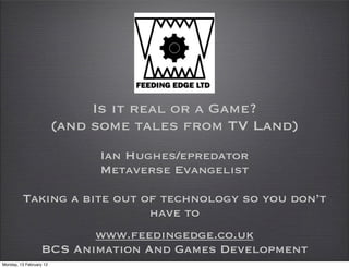 Is it real or a Game?
                         (and some tales from TV Land)
                              Ian Hughes/epredator
                              Metaverse Evangelist

         Taking a bite out of technology so you don’t
                            have to
                         www.feedingedge.co.uk
                  BCS Animation And Games Development
Monday, 13 February 12
 