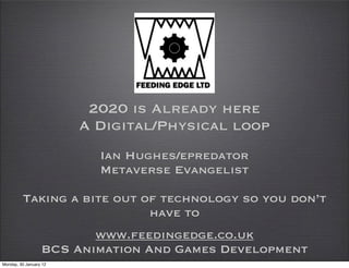 2020 is Already here
                        A Digital/Physical loop
                          Ian Hughes/epredator
                          Metaverse Evangelist

         Taking a bite out of technology so you don’t
                            have to
                         www.feedingedge.co.uk
                  BCS Animation And Games Development
Monday, 30 January 12
 
