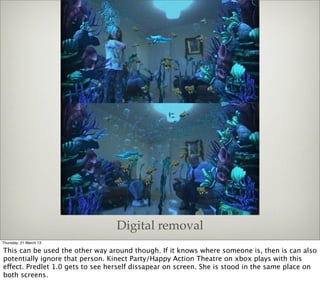Digital removal
Thursday, 21 March 13

This can be used the other way around though. If it knows where someone is, then is can also
potentially ignore that person. Kinect Party/Happy Action Theatre on xbox plays with this
effect. Predlet 1.0 gets to see herself dissapear on screen. She is stood in the same place on
both screens.
 