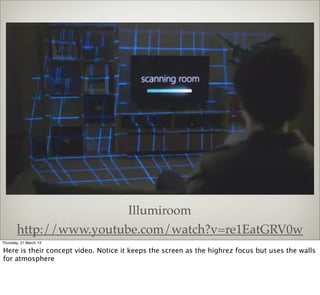 Illumiroom
       http://www.youtube.com/watch?v=re1EatGRV0w
Thursday, 21 March 13

Here is their concept video. Notice it keeps the screen as the highrez focus but uses the walls
for atmosphere
 