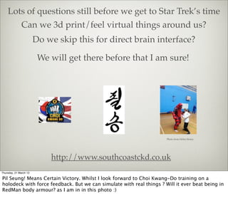 Lots of questions still before we get to Star Trek’s time
              Can we 3d print/feel virtual things around us?
                        Do we skip this for direct brain interface?

                         We will get there before that I am sure!




                                                                      Photo from Helen Storey




                            http://www.southcoastckd.co.uk
Thursday, 21 March 13

Pil Seung! Means Certain Victory. Whilst I look forward to Choi Kwang-Do training on a
holodeck with force feedback. But we can simulate with real things ? Will it ever beat being in
RedMan body armour? as I am in in this photo :)
 