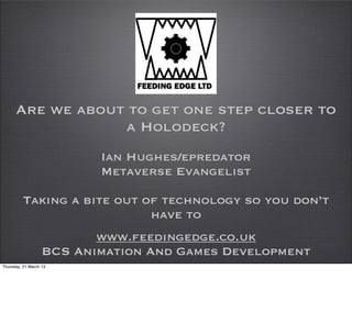 Are we about to get one step closer to
                  a Holodeck?
                          Ian Hughes/epredator
                          Metaverse Evangelist

          Taking a bite out of technology so you don’t
                             have to
                          www.feedingedge.co.uk
                   BCS Animation And Games Development
Thursday, 21 March 13
 