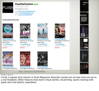 http://issuu.com/ﬂushthefashion
Thursday, 21 March 13

I write a regular tech column in Flush Magazine. Recently I wrote one on how close we are to
a real holodeck. Other features have been virtual worlds, 3d printing, sports training with
game tech and electric superbikes.
 