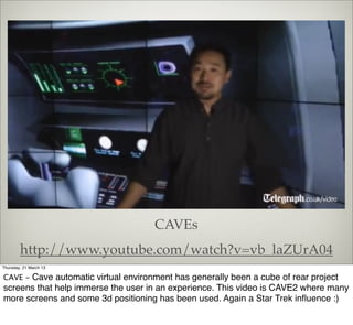 CAVEs
        http://www.youtube.com/watch?v=vb_laZUrA04
Thursday, 21 March 13

CAVE - Cave automatic virtual environment has generally been a cube of rear project
screens that help immerse the user in an experience. This video is CAVE2 where many
more screens and some 3d positioning has been used. Again a Star Trek inﬂuence :)
 