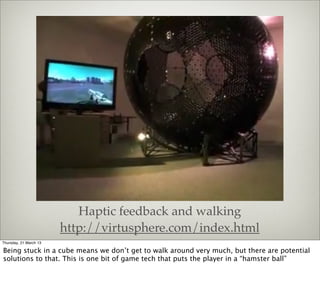 Haptic feedback and walking
                        http://virtusphere.com/index.html
Thursday, 21 March 13

Being stuck in a cube means we don’t get to walk around very much, but there are potential
solutions to that. This is one bit of game tech that puts the player in a “hamster ball”
 