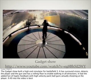 Gadget show
        http://www.youtube.com/watch?v=eg8Bh5iI2WY
Thursday, 21 March 13

The Gadget show built a high end simulator for battleﬁeld 3. It has surround vision, detects
the player and the gun and has a rolling ﬂoor to enable walking in all directions. It had the
added fun of haptic feedback with high velocity paint ball guns actually shooting at the
player. 9:49 into the video is best
 