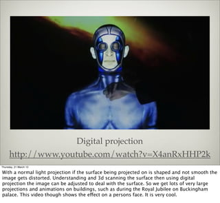 Digital projection
      http://www.youtube.com/watch?v=X4anRxHHP2k
Thursday, 21 March 13

With a normal light projection if the surface being projected on is shaped and not smooth the
image gets distorted. Understanding and 3d scanning the surface then using digital
projection the image can be adjusted to deal with the surface. So we get lots of very large
projections and animations on buildings, such as during the Royal Jubilee on Buckingham
palace. This video though shows the effect on a persons face. It is very cool.
 