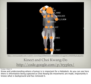 http://www.youtube.com/watch?v=LmwIXpgTadI&feature=share&list=UUzggIACzASKJWRqd-gbqnXA


                             Kinect and Choi Kwang-Do
                        http://code.google.com/p/tryplex/
Thursday, 21 March 13

Know and understanding where a human is is important for a Holodeck. As you can see here
there is information being captured as Choi Kwang Do movements are made, importantly it
knows what is background and has removed it.
 