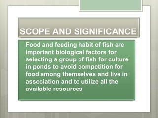 SCOPE AND SIGNIFICANCE
Food and feeding habit of fish are
important biological factors for
selecting a group of fish for culture
in ponds to avoid competition for
food among themselves and live in
association and to utilize all the
available resources
 