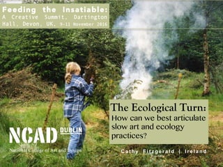 The Ecological Turn:
How can we best articulate
slow art and ecology
practices?
C a t h y F i t z g e r a l d | I r e l a n d
Feeding the Insatiable: 
A Creative Summit, Dartington
Hall, Devon, UK, 9-11 November 2016
 