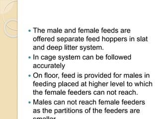  The male and female feeds are
offered separate feed hoppers in slat
and deep litter system.
 In cage system can be followed
accurately
 On floor, feed is provided for males in
feeding placed at higher level to which
the female feeders can not reach.
 Males can not reach female feeders
as the partitions of the feeders are
 