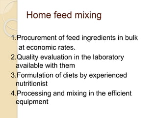 Home feed mixing
1.Procurement of feed ingredients in bulk
at economic rates.
2.Quality evaluation in the laboratory
available with them
3.Formulation of diets by experienced
nutritionist
4.Processing and mixing in the efficient
equipment
 