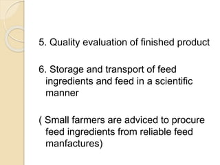 5. Quality evaluation of finished product
6. Storage and transport of feed
ingredients and feed in a scientific
manner
( Small farmers are adviced to procure
feed ingredients from reliable feed
manfactures)
 