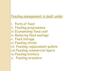 Feeding management is dealt under
i. Form of feed
ii. Feeding programmes
iii.Econamising feed cost
iv. Reducing feed wastage
v. Feed storage
vi. Feeding chicks
vii. Feeding replacement pullets
viii.Feeding commercial layers
ix.Feeding broilers
x. Feeding breeders
 