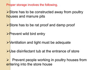 Proper storage involves the following.
Store has to be constructed away from poultry
houses and manure pits
Store has to be rat proof and damp proof
Prevent wild bird entry
Ventilation and light must be adequate
Use disinfectant tub at the entrance of store
 Prevent people working in poultry houses from
entering into the store house
 