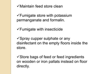 Maintain feed store clean
Fumigate store with potassium
permanganate and formalin.
Fumigate with insecticide
Spray cupper sulphate or any
disinfectant on the empty floors inside the
store.
Store bags of feed or feed ingredients
on wooden or iron pallats instead on floor
directly.
 