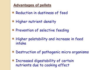 Advantages of pellets
Reduction in dustiness of feed
Higher nutrient density
Prevention of selective feeding
Higher palatability and increase in feed
intake
Destruction of pathogenic micro organisms
Increased digestability of certain
nutrients due to cooking effect
 