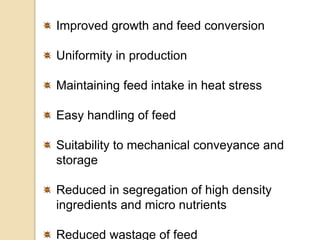 Improved growth and feed conversion
Uniformity in production
Maintaining feed intake in heat stress
Easy handling of feed
Suitability to mechanical conveyance and
storage
Reduced in segregation of high density
ingredients and micro nutrients
Reduced wastage of feed
 