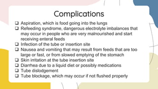  Aspiration, which is food going into the lungs
 Refeeding syndrome, dangerous electrolyte imbalances that
may occur in people who are very malnourished and start
receiving enteral feeds
 Infection of the tube or insertion site
 Nausea and vomiting that may result from feeds that are too
large or fast, or from slowed emptying of the stomach
 Skin irritation at the tube insertion site
 Diarrhea due to a liquid diet or possibly medications
 Tube dislodgement
 Tube blockage, which may occur if not flushed properly
Complications
 