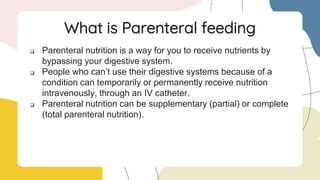  Parenteral nutrition is a way for you to receive nutrients by
bypassing your digestive system.
 People who can’t use their digestive systems because of a
condition can temporarily or permanently receive nutrition
intravenously, through an IV catheter.
 Parenteral nutrition can be supplementary (partial) or complete
(total parenteral nutrition).
What is Parenteral feeding
 
