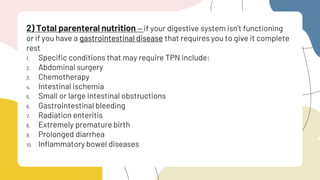2) Total parenteral nutrition – if your digestive system isn’t functioning
or if you have a gastrointestinal disease that requires you to give it complete
rest
1. Specific conditions that may require TPN include:
2. Abdominal surgery
3. Chemotherapy
4. Intestinal ischemia
5. Small or large intestinal obstructions
6. Gastrointestinal bleeding
7. Radiation enteritis
8. Extremely premature birth
9. Prolonged diarrhea
10. Inflammatory bowel diseases
 