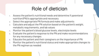 1. Assess the patient's nutritional needs and determine if parenteral
nutrition (PN) is appropriate and necessary
2. Select the appropriate PN formula and make adjustments
3. Calculate and adjust the PN solution based on the patient's weight,
metabolic requirements, and lab values
4. Monitor the patient's blood glucose levels, electrolyte levels
5. Evaluate the patient's response to the PN and make recommendations
for any necessary changes
6. Educate the patient and their caregivers on the importance of PN
7. Monitor the patient's nutritional status and make appropriate changes to
the PN regimen as needed
Role of dietician
 