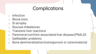 1. Infection
2. Blood clots
3. GI atrophy
4. Glucose imbalances
5. Transient liver reactions
6. Parenteral nutrition-associated liver disease (PNALD)
7. Gallbladder problems
8. Bone demineralization (osteoporosis or osteomalacia)
Complications
 