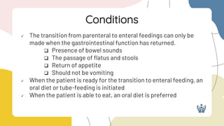  The transition from parenteral to enteral feedings can only be
made when the gastrointestinal function has returned.
 Presence of bowel sounds
 The passage of flatus and stools
 Return of appetite
 Should not be vomiting
 When the patient is ready for the transition to enteral feeding, an
oral diet or tube-feeding is initiated
 When the patient is able to eat, an oral diet is preferred
Conditions
 