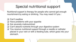 Nutritional support is therapy for people who cannot get enough
nourishment by eating or drinking. You may need it if you :
 Can't swallow
 Have problems with your appetite
 Are severely malnourished
 Can't absorb nutrients through your digestive system
 You receive nutritional support through a needle or catheter
placed in your vein or with a feeding tube, which goes into your
stomach.
Special nutritional support
 