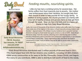 Feeding mouths, nourishing spirits.
                                 Little Lily has had a rumbling tummy for several days. Her
                               family suffers from food insecurity due to poverty. Her mother
                                was embarrassed about their hardship, but sought help from
                               their church in order to help provide for her hungry family. In
                             addition to loving support, the church provided Lily’s family with
                             a box full of healthy produce and grocery items to help get them
                              through the week. Now Lily has a full belly and is a happy girl,
                                           thanks to help from Daily Bread Ministries.
                           Sadly, Lily is one of thousands of San Antonio children who suffer daily from hunger.
                           Texas ranks one of the highest in the nation in food insecurity among children and
                           families¹. Approximately 17% of Bexar County residents live in poverty² and San
                           Antonio’s emergency food needs have gone unmet at a rate of 37%³. Daily Bread
                           Ministries helps meet this need by collecting and re-distributing over 5 million
                           pounds of food every year to churches and compassion organizations in San Antonio
 Daily Bread Ministries    and the Bexar County area. These organizations then distribute the food to
    700 W. Houston         constituents in need, many of whom may not be able to access other community
 San Antonio, TX 78207     food resources.
                                       ¹Todd Staples, Commissioner, TX Dept. of Agriculture (2010) ²City of San Antonio (2010)
     210.223.4707                      ³The National Conference of Mayors Report on Hunger and Homelessness (2005)

dailybreadministries.org
     •Daily Bread Ministries distributed over 5 million pounds of donated food in 2011.
   •This food helped feed 329,704 San Antonio area residents, including 137,855 children.
   •DBM serves communities as far away as Del Rio, Floresville, Corpus Christi, and Seguin.
   •For every $1 you contribute, DBM is able to distribute $20 worth of food to the needy.
 