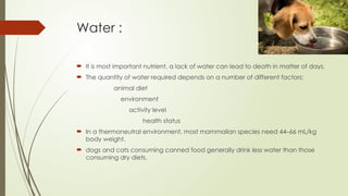 Water :
 It is most important nutrient, a lack of water can lead to death in matter of days.
 The quantity of water required depends on a number of different factors:
animal diet
environment
activity level
health status
 In a thermoneutral environment, most mammalian species need 44–66 mL/kg
body weight.
 dogs and cats consuming canned food generally drink less water than those
consuming dry diets.
 